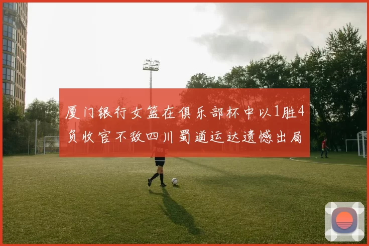 厦门银行女篮在俱乐部杯中以1胜4负收官不敌四川蜀道运达遗憾出局