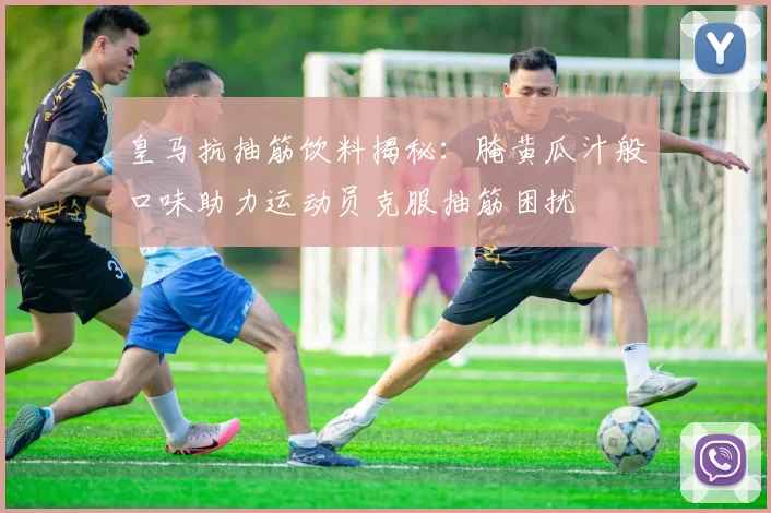 皇马抗抽筋饮料揭秘：腌黄瓜汁般口味助力运动员克服抽筋困扰