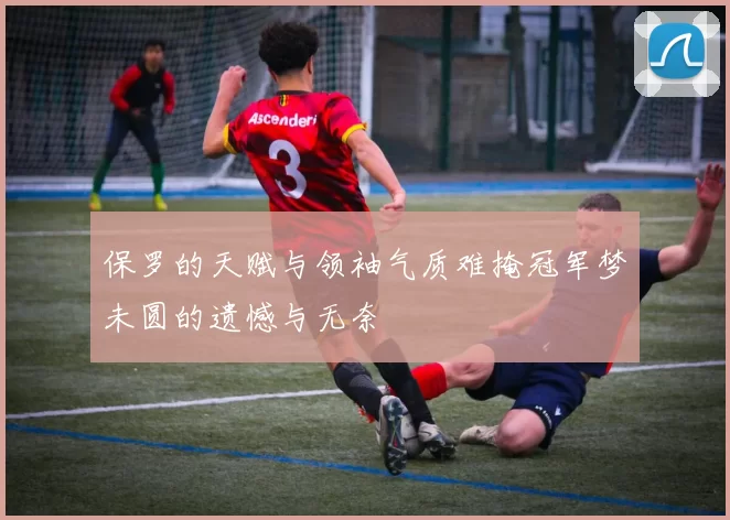 保罗的天赋与领袖气质难掩冠军梦未圆的遗憾与无奈