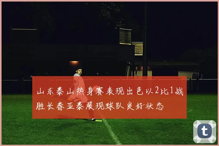 山东泰山热身赛表现出色以2比1战胜长春亚泰展现球队良好状态