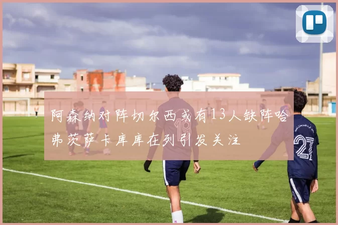阿森纳对阵切尔西或有13人缺阵哈弗茨萨卡库库在列引发关注
