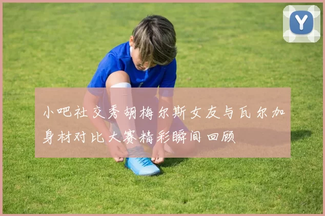 小吧社交秀胡梅尔斯女友与瓦尔加身材对比大赛精彩瞬间回顾