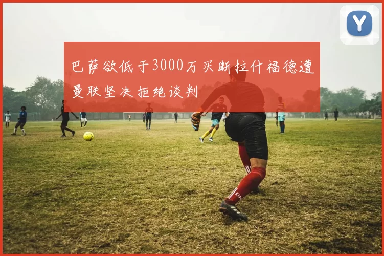 巴萨欲低于3000万买断拉什福德遭曼联坚决拒绝谈判