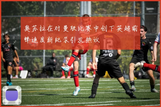 奥苏拉在对曼联比赛中创下英超前锋速度新纪录引发热议