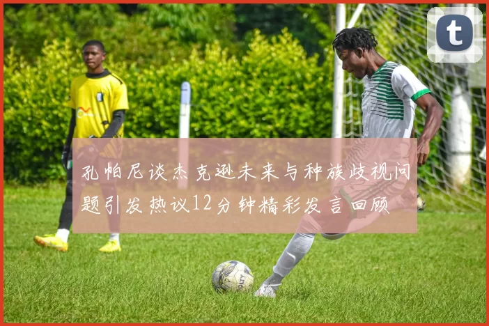 孔帕尼谈杰克逊未来与种族歧视问题引发热议12分钟精彩发言回顾