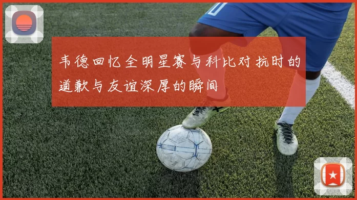 韦德回忆全明星赛与科比对抗时的道歉与友谊深厚的瞬间