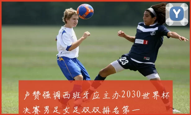 卢赞强调西班牙应主办2030世界杯决赛男足女足双双排名第一
