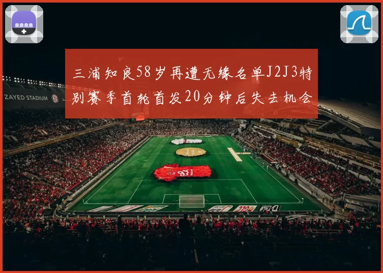 三浦知良58岁再遭无缘名单J2J3特别赛季首轮首发20分钟后失去机会