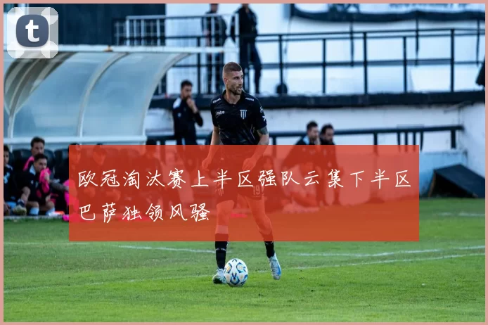 欧冠淘汰赛上半区强队云集下半区巴萨独领风骚