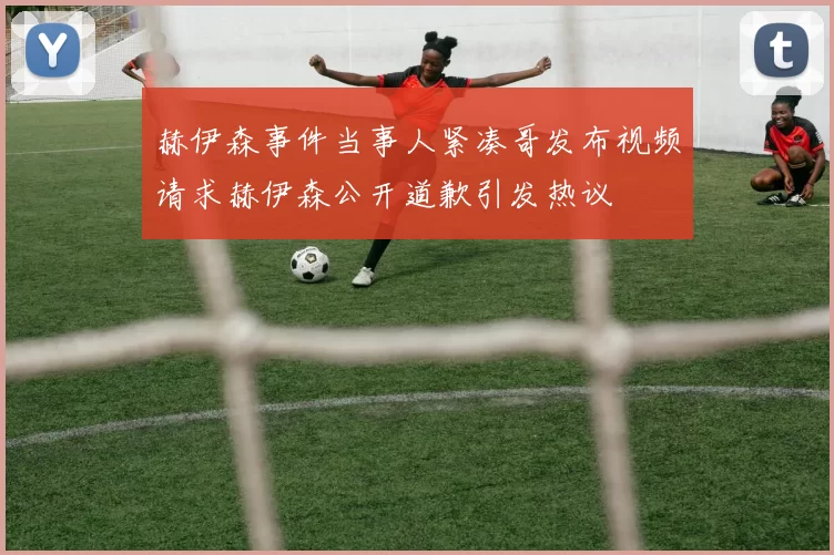 赫伊森事件当事人紧凑哥发布视频请求赫伊森公开道歉引发热议