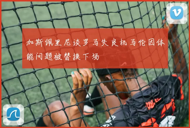 加斯佩里尼谈罗马失良机马伦因体能问题被替换下场