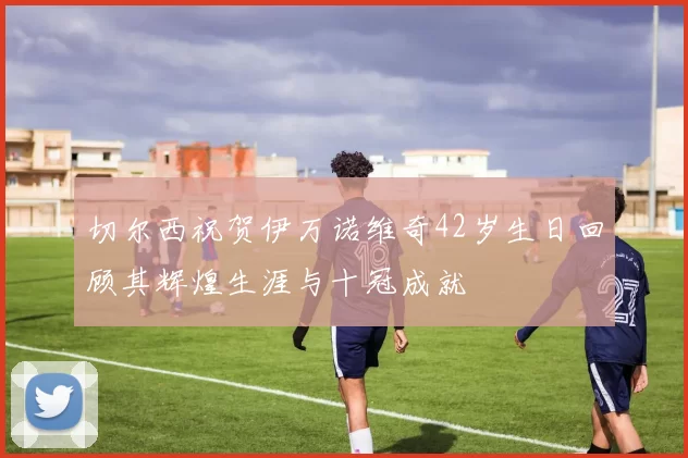 切尔西祝贺伊万诺维奇42岁生日回顾其辉煌生涯与十冠成就