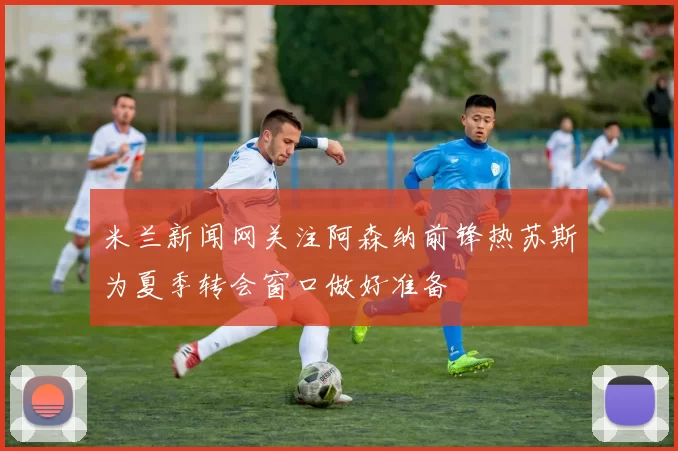 米兰新闻网关注阿森纳前锋热苏斯为夏季转会窗口做好准备