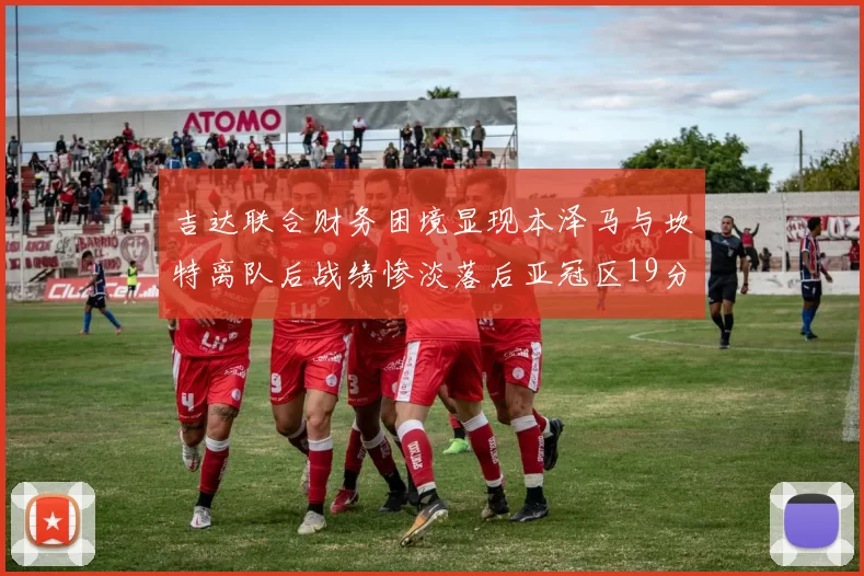 吉达联合财务困境显现本泽马与坎特离队后战绩惨淡落后亚冠区19分