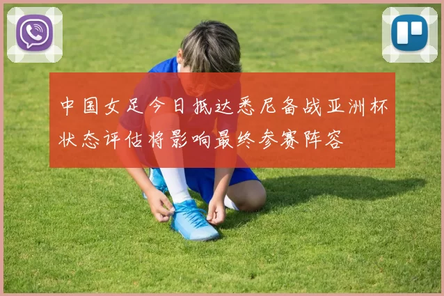 中国女足今日抵达悉尼备战亚洲杯状态评估将影响最终参赛阵容