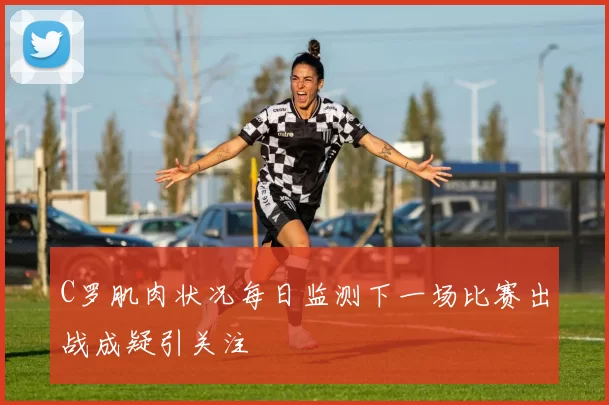 C罗肌肉状况每日监测下一场比赛出战成疑引关注