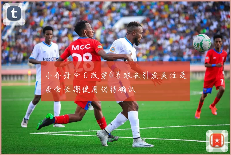 小乔丹今日改穿6号球衣引发关注是否会长期使用仍待确认