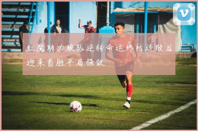 红魔助力狼队逆转命运终结连败后迎来首胜平局强敌