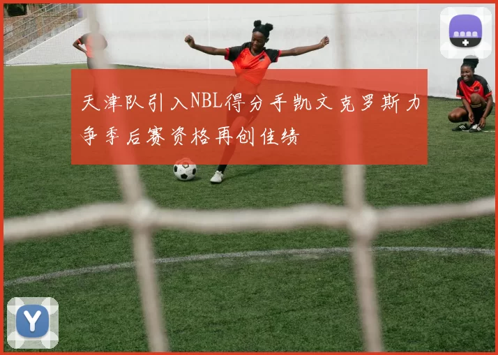 天津队引入NBL得分手凯文克罗斯力争季后赛资格再创佳绩
