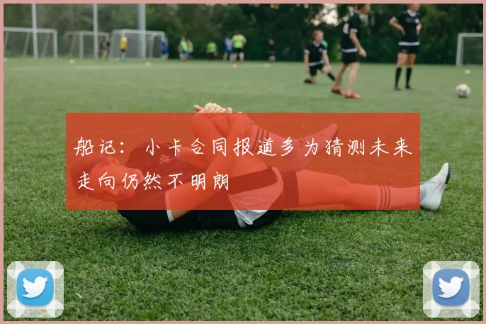 船记：小卡合同报道多为猜测未来走向仍然不明朗