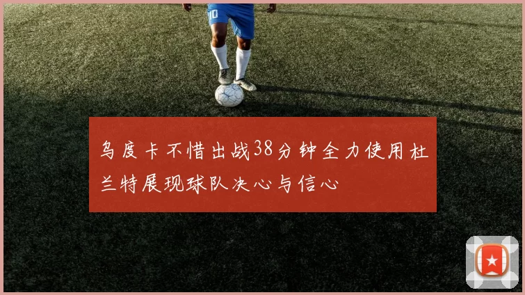 乌度卡不惜出战38分钟全力使用杜兰特展现球队决心与信心