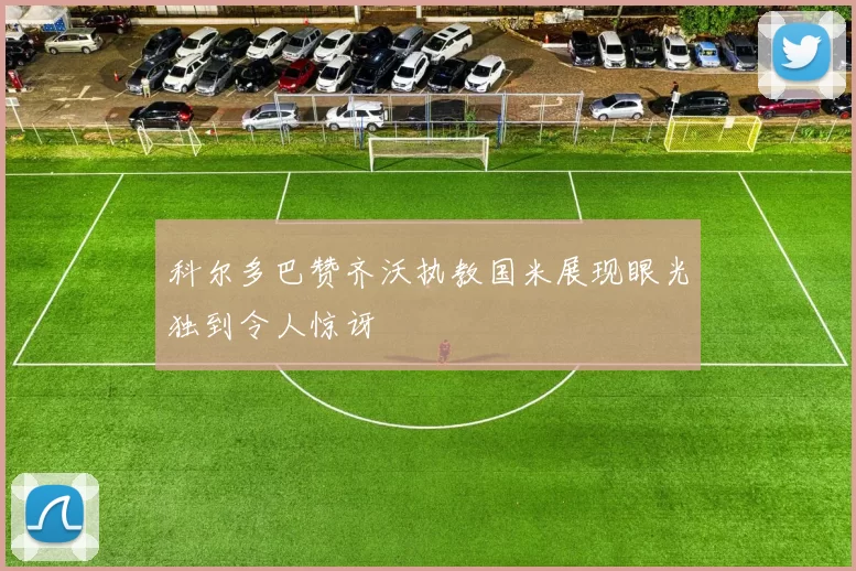 科尔多巴赞齐沃执教国米展现眼光独到令人惊讶