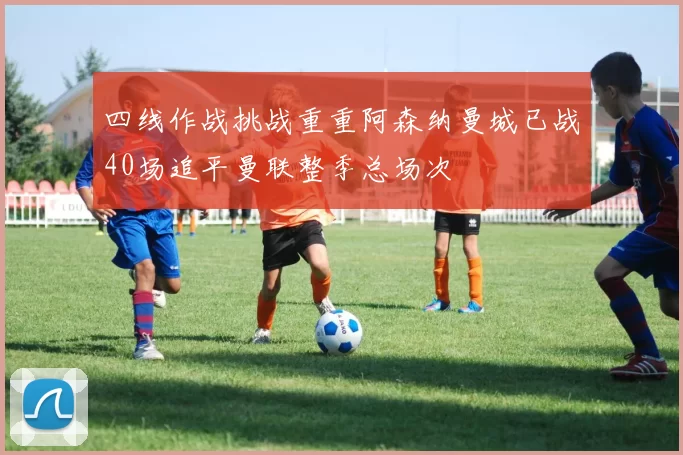 四线作战挑战重重阿森纳曼城已战40场追平曼联整季总场次