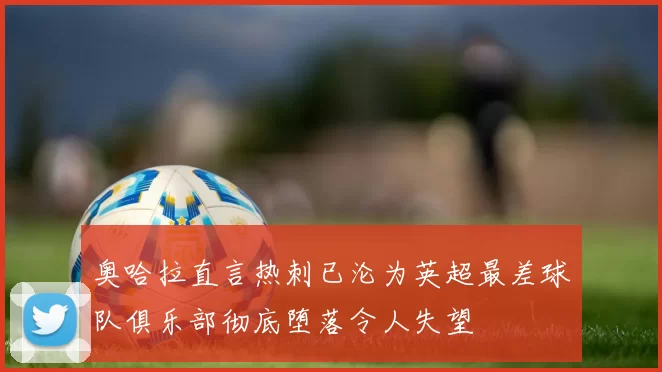 奥哈拉直言热刺已沦为英超最差球队俱乐部彻底堕落令人失望