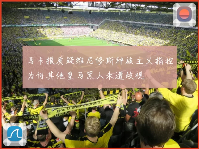 马卡报质疑维尼修斯种族主义指控为何其他皇马黑人未遭歧视