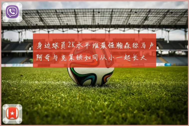 身边球员2K水平谁最强瀚森称马卢阿奇与克莱顿如同从小一起长大